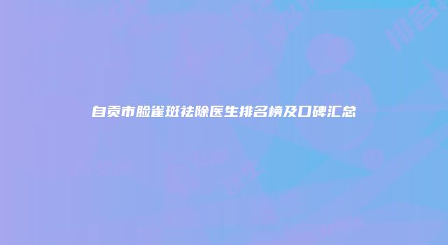 自贡市脸雀斑祛除医生排名榜及口碑汇总