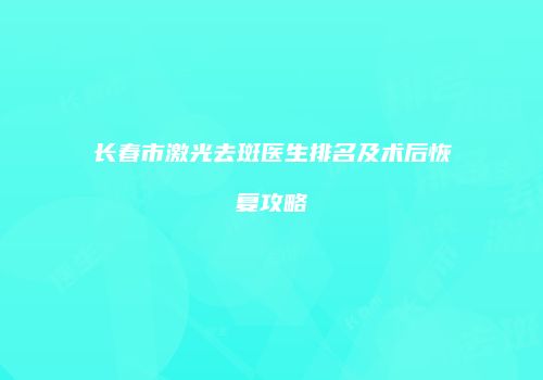 长春市激光去斑医生排名及术后恢复攻略