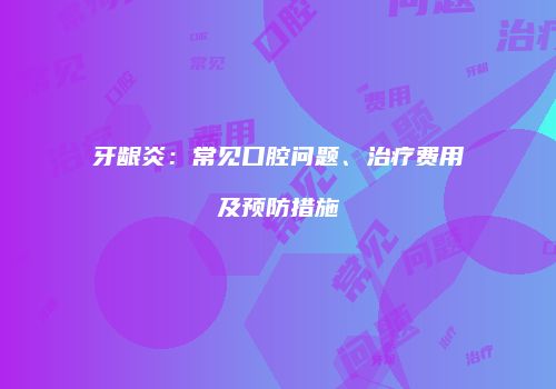 牙龈炎：常见口腔问题、治疗费用及预防措施