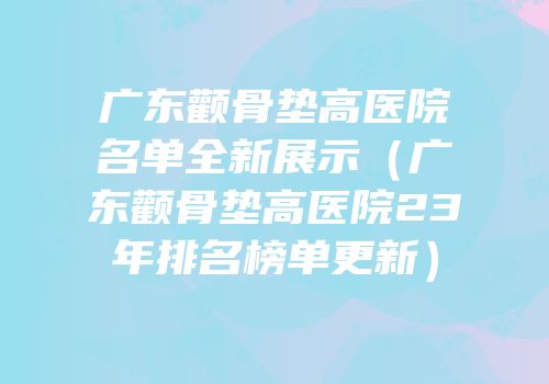 广东颧骨垫高医院名单全新展示（广东颧骨垫高医院23年排名榜单更新）