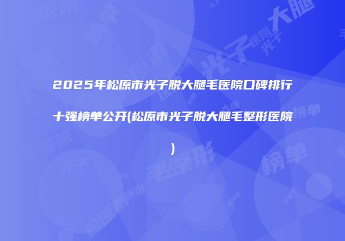 2025年松原市光子脱大腿毛医院口碑排行十强榜单公开(松原市光子脱大腿毛整形医院)