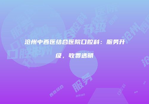 沧州中西医结合医院口腔科：服务升级，收费透明