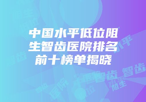 中国水平低位阻生智齿医院排名前十榜单揭晓