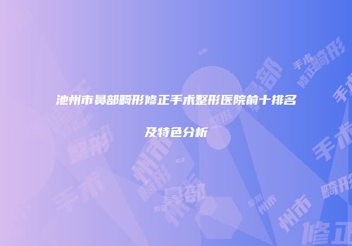 池州市鼻部畸形修正手术整形医院前十排名及特色分析