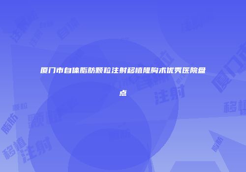 厦门市自体脂肪颗粒注射移植隆胸术优秀医院盘点