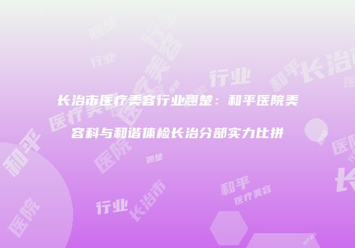 长治市医疗美容行业翘楚：和平医院美容科与和谐体检长治分部实力比拼