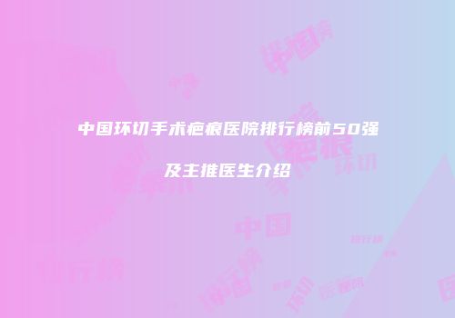 中国环切手术疤痕医院排行榜前50强及主推医生介绍