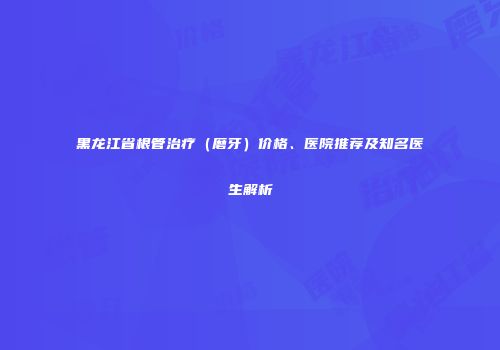 黑龙江省根管治疗（磨牙）价格、医院推荐及知名医生解析