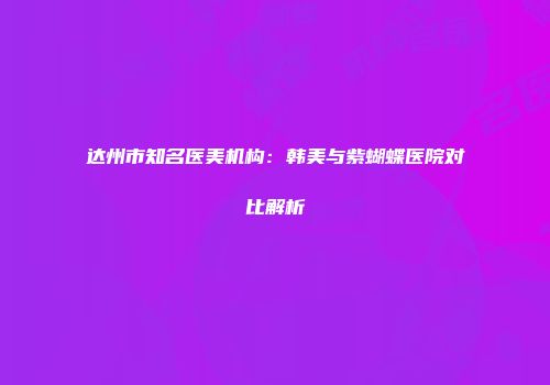 达州市知名医美机构：韩美与紫蝴蝶医院对比解析