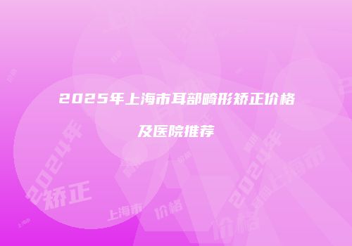2025年上海市耳部畸形矫正价格及医院推荐