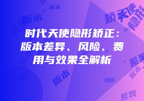 时代天使隐形矫正：版本差异、风险、费用与效果全解析