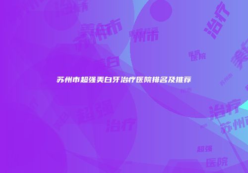 苏州市超强美白牙治疗医院排名及推荐