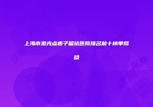 上海市激光点痦子留坑医院排名前十榜单揭晓