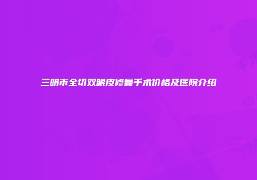 三明市全切双眼皮修复手术价格及医院介绍