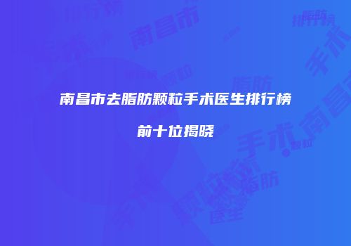 南昌市去脂肪颗粒手术医生排行榜前十位揭晓