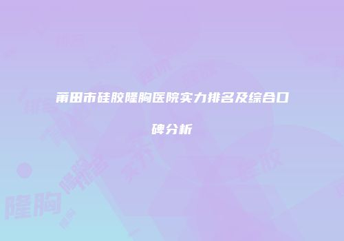 莆田市硅胶隆胸医院实力排名及综合口碑分析