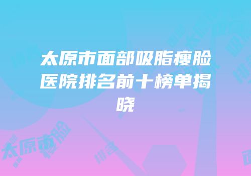 太原市面部吸脂瘦脸医院排名前十榜单揭晓