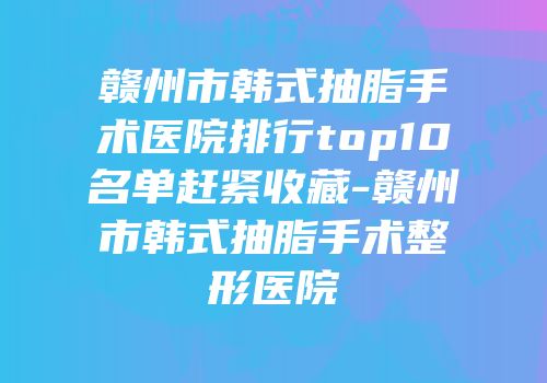 赣州市韩式抽脂手术医院排行top10名单赶紧收藏-赣州市韩式抽脂手术整形医院