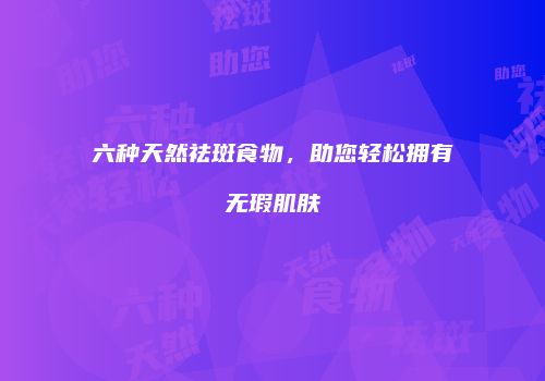 六种天然祛斑食物，助您轻松拥有无瑕肌肤