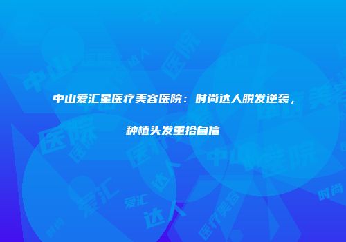 中山爱汇星医疗美容医院：时尚达人脱发逆袭，种植头发重拾自信