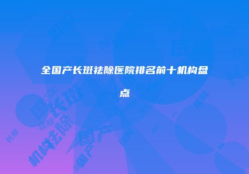 全国产长斑祛除医院排名前十机构盘点