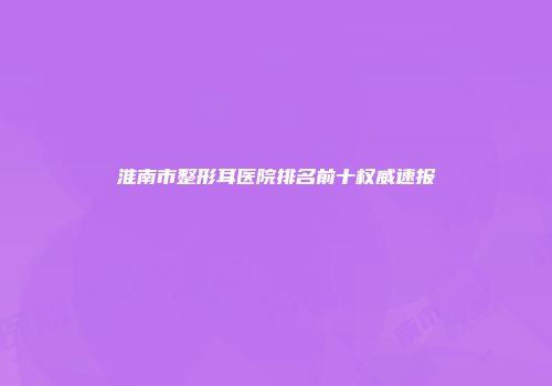 淮南市整形耳医院排名前十权威速报