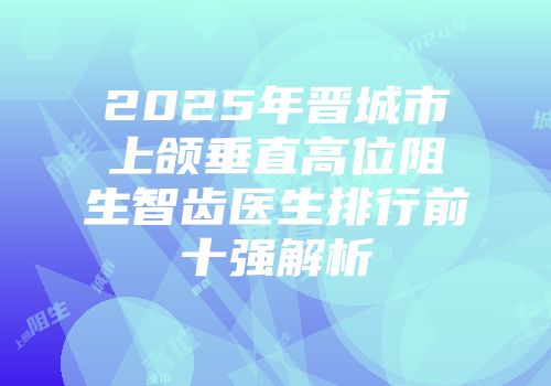 2025年晋城市上颌垂直高位阻生智齿医生排行前十强解析