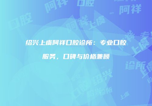 绍兴上虞阿祥口腔诊所：专业口腔服务，口碑与价格兼顾