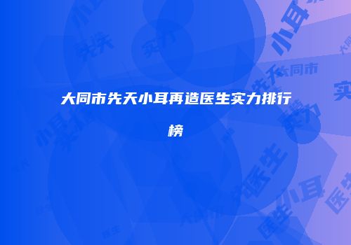 大同市先天小耳再造医生实力排行榜