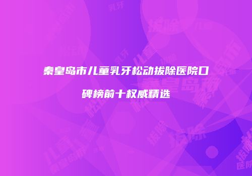 秦皇岛市儿童乳牙松动拔除医院口碑榜前十权威精选