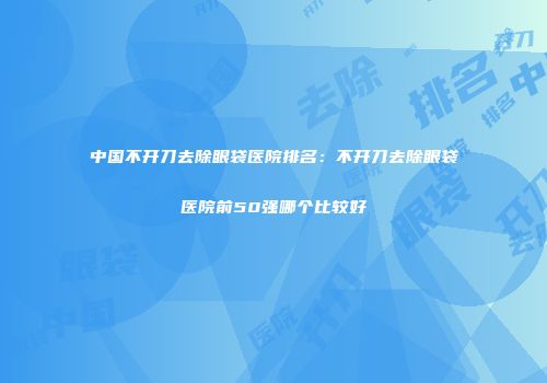 中国不开刀去除眼袋医院排名：不开刀去除眼袋医院前50强哪个比较好