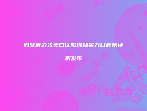 鹤壁市彩光美白医院综合实力口碑榜评测发布