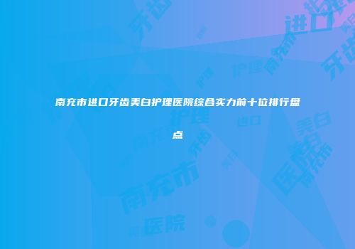 南充市进口牙齿美白护理医院综合实力前十位排行盘点