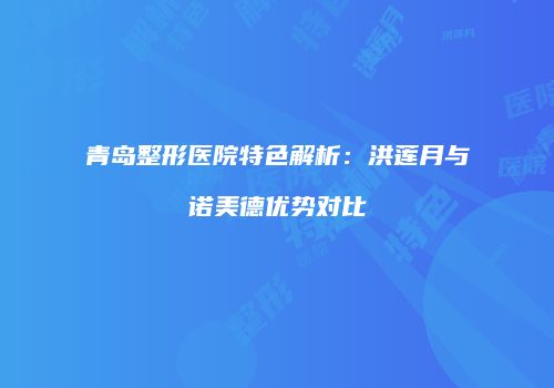 青岛整形医院特色解析：洪莲月与诺美德优势对比