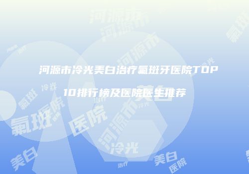 河源市冷光美白治疗氟斑牙医院TOP10排行榜及医院医生推荐