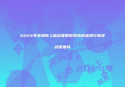 2025年芜湖市上睑松弛整形医院权威排行榜及名医推荐