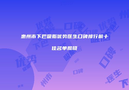 惠州市下巴吸脂优势医生口碑排行前十佳名单揭晓