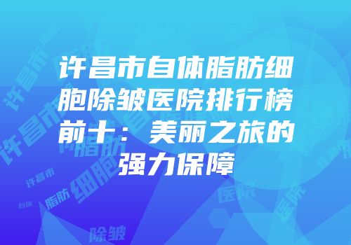 许昌市自体脂肪细胞除皱医院排行榜前十：美丽之旅的强力保障