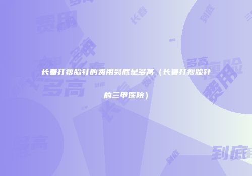 长春打瘦脸针的费用到底是多高（长春打瘦脸针的三甲医院）