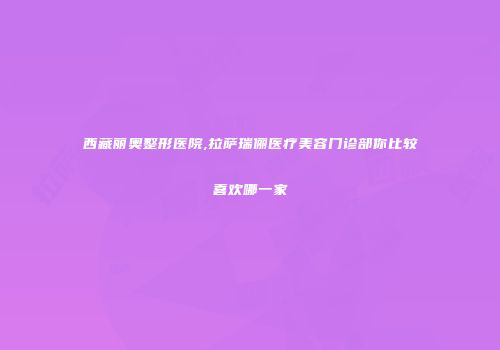 西藏丽奥整形医院,拉萨瑞俪医疗美容门诊部你比较喜欢哪一家
