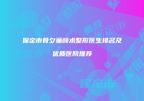 保定市骨夕童颜术整形医生排名及优质医院推荐