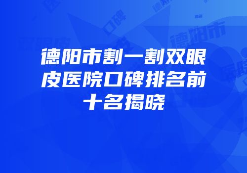 德阳市割一割双眼皮医院口碑排名前十名揭晓