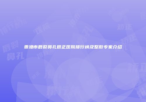 贵港市唇裂鼻孔矫正医院排行榜及整形专家介绍