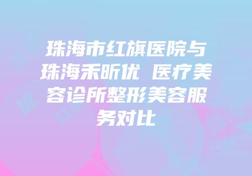 珠海市红旗医院与珠海禾昕优媞医疗美容诊所整形美容服务对比