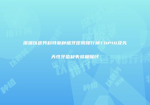 深圳以色列科特斯种植牙医院排行榜TOP10及先天性牙齿缺失修复探讨