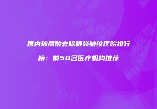 国内玻尿酸去除眼袋皱纹医院排行榜：前50名医疗机构推荐