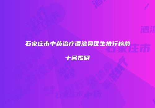 石家庄市中药治疗酒渣鼻医生排行榜前十名揭晓