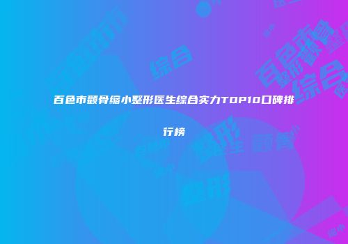 百色市颧骨缩小整形医生综合实力TOP10口碑排行榜