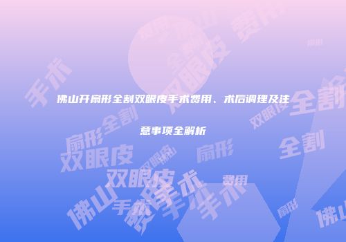 佛山开扇形全割双眼皮手术费用、术后调理及注意事项全解析