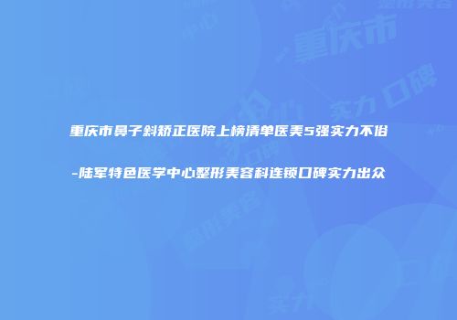 重庆市鼻子斜矫正医院上榜清单医美5强实力不俗-陆军特色医学中心整形美容科连锁口碑实力出众